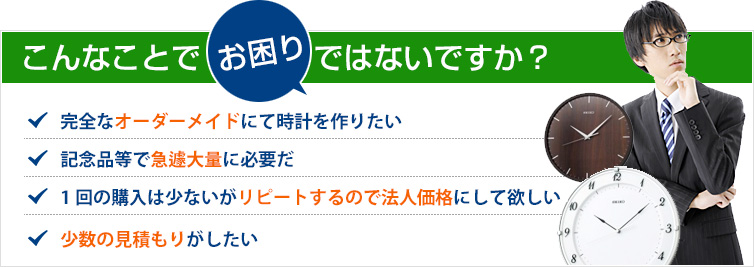 こんなことでお困りではないですか？・完全オーダーメイドにて時計を作りたい・記念品等で急遽大量に必要だ・１回の購入は少ないがリピートするので法人価格にして欲しい・少数の見積もりがしたい